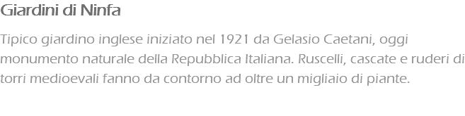 Giardini di Ninfa Tipico giardino inglese iniziato nel 1921 da Gelasio Caetani, oggi monumento naturale della Repubblica Italiana. Ruscelli, cascate e ruderi di torri medioevali fanno da contorno ad oltre un migliaio di piante.