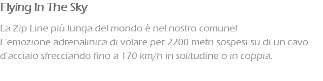 Flying In The Sky La Zip Line più lunga del mondo è nel nostro comune! L'emozione adrenalinica di volare per 2200 metri sospesi su di un cavo d'acciaio sfrecciando fino a 170 km/h in solitudine o in coppia. 