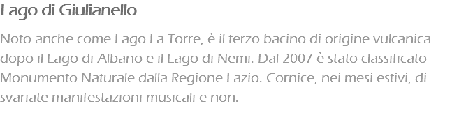 Lago di Giulianello Noto anche come Lago La Torre, è il terzo bacino di origine vulcanica dopo il Lago di Albano e il Lago di Nemi. Dal 2007 è stato classificato Monumento Naturale dalla Regione Lazio. Cornice, nei mesi estivi, di svariate manifestazioni musicali e non.