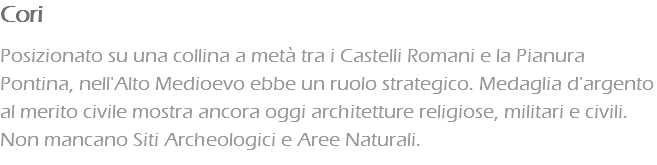 Cori Posizionato su una collina a metà tra i Castelli Romani e la Pianura Pontina, nell'Alto Medioevo ebbe un ruolo strategico. Medaglia d'argento al merito civile mostra ancora oggi architetture religiose, militari e civili. Non mancano Siti Archeologici e Aree Naturali.