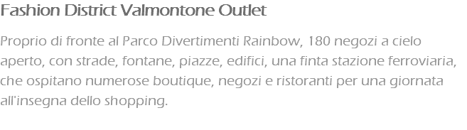 Fashion District Valmontone Outlet Proprio di fronte al Parco Divertimenti Rainbow, 180 negozi a cielo aperto, con strade, fontane, piazze, edifici, una finta stazione ferroviaria, che ospitano numerose boutique, negozi e ristoranti per una giornata all'insegna dello shopping. 