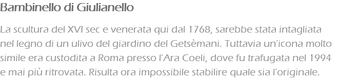 Bambinello di Giulianello La scultura del XVI sec e venerata qui dal 1768, sarebbe stata intagliata nel legno di un ulivo del giardino del Getsèmani. Tuttavia un’icona molto simile era custodita a Roma presso l’Ara Coeli, dove fu trafugata nel 1994 e mai più ritrovata. Risulta ora impossibile stabilire quale sia l’originale.