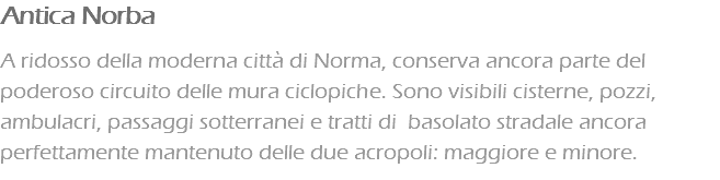 Antica Norba A ridosso della moderna città di Norma, conserva ancora parte del poderoso circuito delle mura ciclopiche. Sono visibili cisterne, pozzi, ambulacri, passaggi sotterranei e tratti di basolato stradale ancora perfettamente mantenuto delle due acropoli: maggiore e minore.