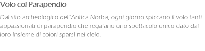 Volo col Parapendio Dal sito archeologico dell'Antica Norba, ogni giorno spiccano il volo tanti appassionati di parapendio che regalano uno spettacolo unico dato dal loro insieme di colori sparsi nel cielo.