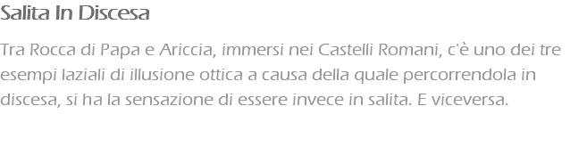 Salita In Discesa Tra Rocca di Papa e Ariccia, immersi nei Castelli Romani, c'è uno dei tre esempi laziali di illusione ottica a causa della quale percorrendola in discesa, si ha la sensazione di essere invece in salita. E viceversa.