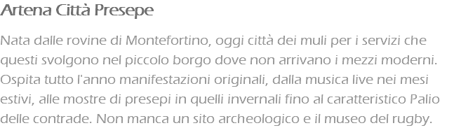 Artena Città Presepe Nata dalle rovine di Montefortino, oggi città dei muli per i servizi che questi svolgono nel piccolo borgo dove non arrivano i mezzi moderni. Ospita tutto l'anno manifestazioni originali, dalla musica live nei mesi estivi, alle mostre di presepi in quelli invernali fino al caratteristico Palio delle contrade. Non manca un sito archeologico e il museo del rugby.